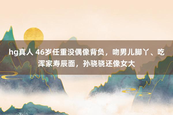 hg真人 46岁任重没偶像背负，吻男儿脚丫、吃浑家寿辰面，孙骁骁还像女大