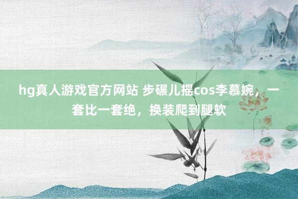 hg真人游戏官方网站 步碾儿摇cos李慕婉，一套比一套绝，换装爬到腿软