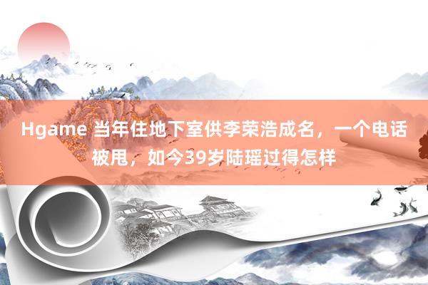 Hgame 当年住地下室供李荣浩成名，一个电话被甩，如今39岁陆瑶过得怎样