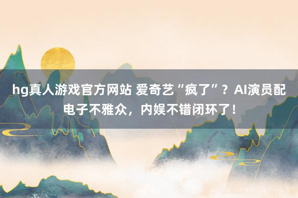 hg真人游戏官方网站 爱奇艺“疯了”？AI演员配电子不雅众，内娱不错闭环了！