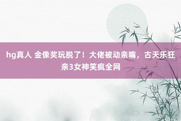 hg真人 金像奖玩脱了！大佬被动亲嘴，古天乐狂亲3女神笑疯全网
