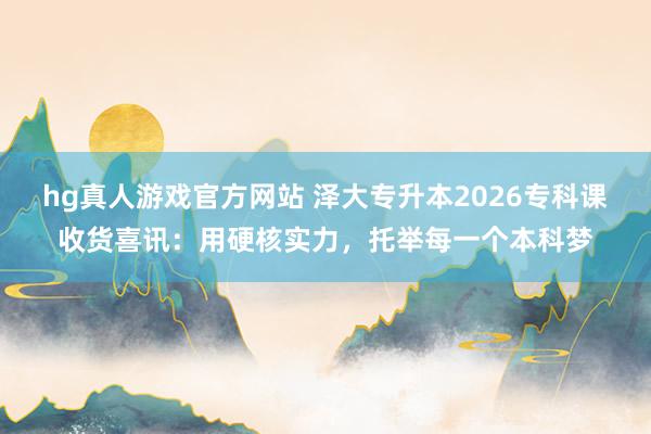 hg真人游戏官方网站 泽大专升本2026专科课收货喜讯：用硬核实力，托举每一个本科梦