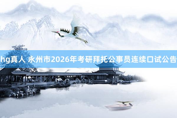 hg真人 永州市2026年考研拜托公事员连续口试公告