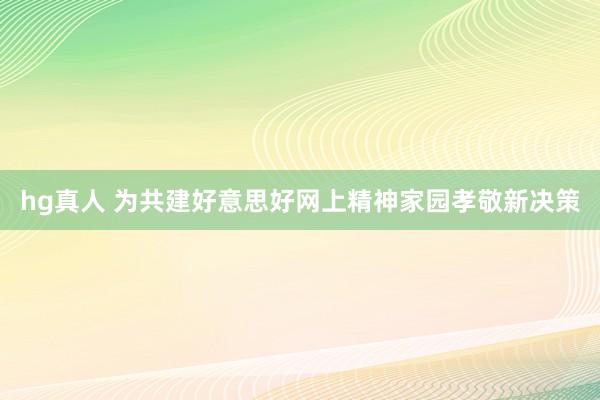 hg真人 为共建好意思好网上精神家园孝敬新决策