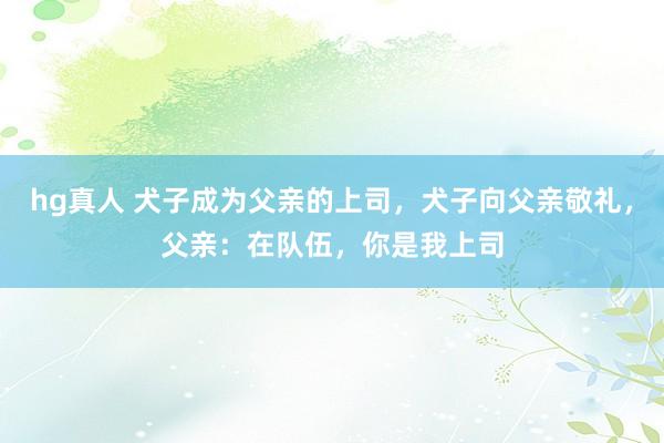 hg真人 犬子成为父亲的上司，犬子向父亲敬礼，父亲：在队伍，你是我上司