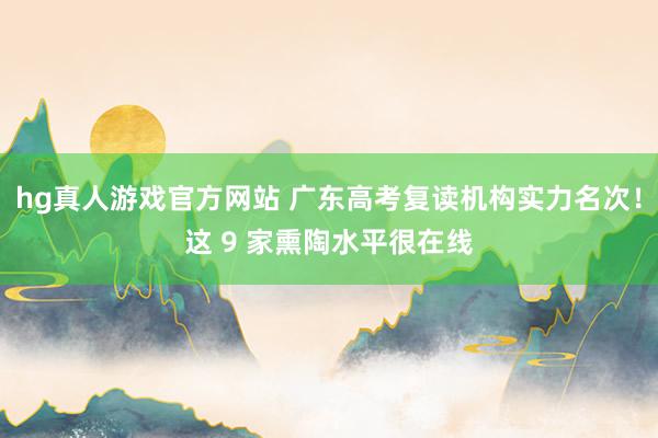hg真人游戏官方网站 广东高考复读机构实力名次！这 9 家熏陶水平很在线