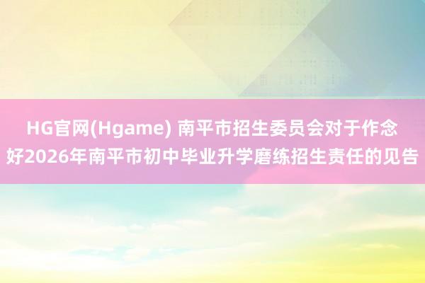 HG官网(Hgame) 南平市招生委员会对于作念好2026年南平市初中毕业升学磨练招生责任的见告