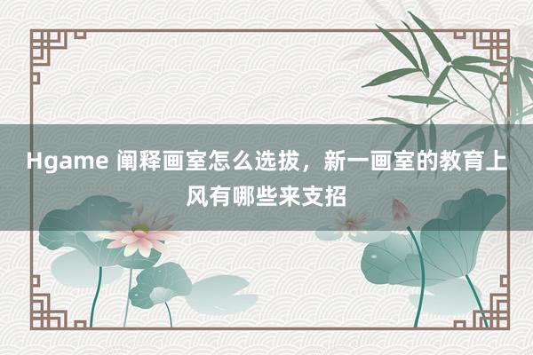 Hgame 阐释画室怎么选拔，新一画室的教育上风有哪些来支招