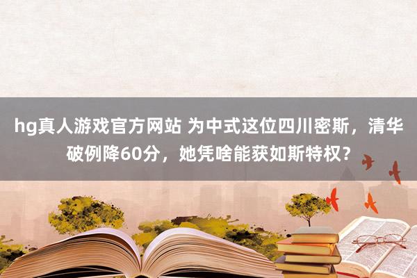 hg真人游戏官方网站 为中式这位四川密斯，清华破例降60分，她凭啥能获如斯特权？