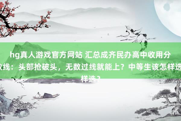 hg真人游戏官方网站 汇总成齐民办高中收用分数线：头部抢破头，无数过线就能上？中等生该怎样选？