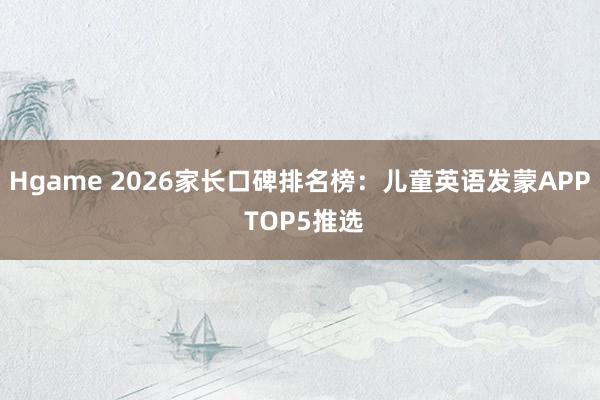 Hgame 2026家长口碑排名榜：儿童英语发蒙APP TOP5推选