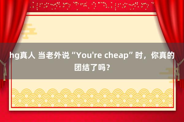 hg真人 当老外说“You're cheap”时，你真的团结了吗？