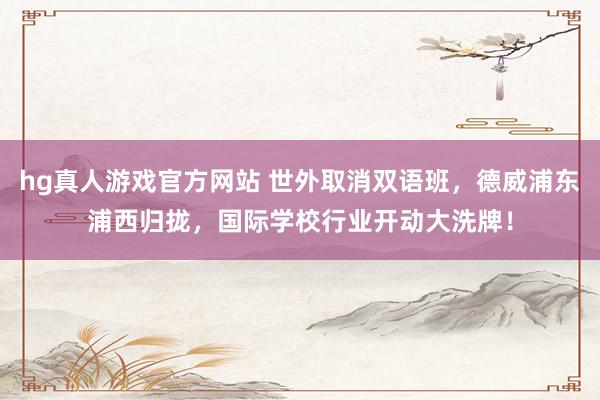 hg真人游戏官方网站 世外取消双语班，德威浦东浦西归拢，国际学校行业开动大洗牌！