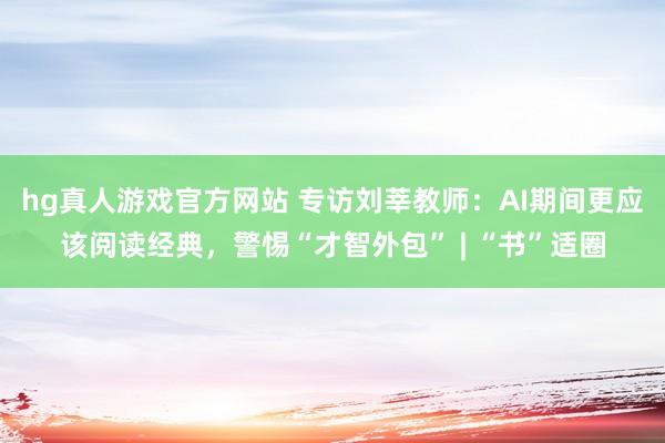 hg真人游戏官方网站 专访刘莘教师：AI期间更应该阅读经典，警惕“才智外包” | “书”适圈