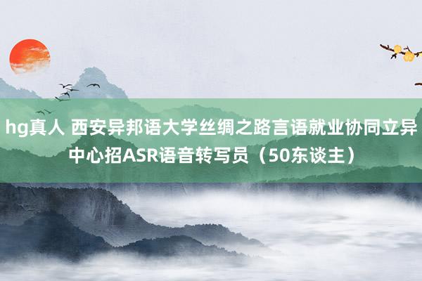 hg真人 西安异邦语大学丝绸之路言语就业协同立异中心招ASR语音转写员（50东谈主）
