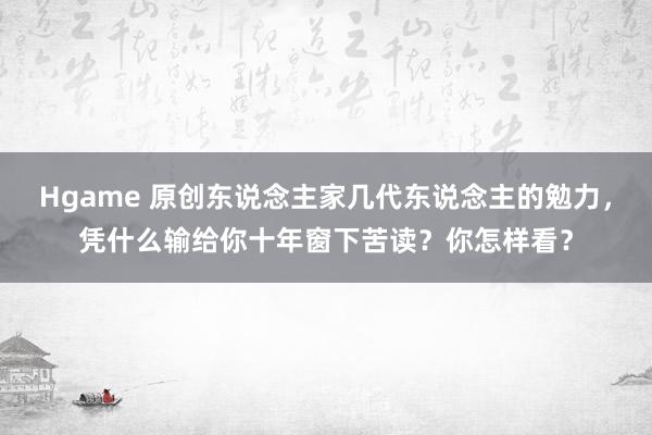 Hgame 原创东说念主家几代东说念主的勉力，凭什么输给你十年窗下苦读？你怎样看？