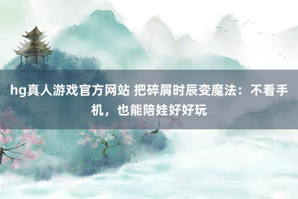 hg真人游戏官方网站 把碎屑时辰变魔法：不看手机，也能陪娃好好玩