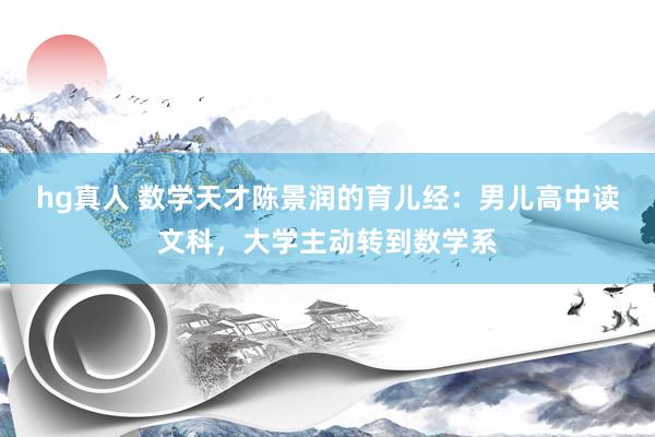 hg真人 数学天才陈景润的育儿经：男儿高中读文科，大学主动转到数学系