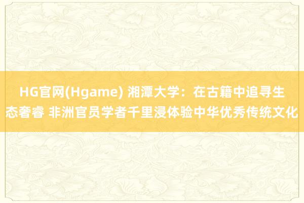 HG官网(Hgame) 湘潭大学：在古籍中追寻生态奢睿 非洲官员学者千里浸体验中华优秀传统文化