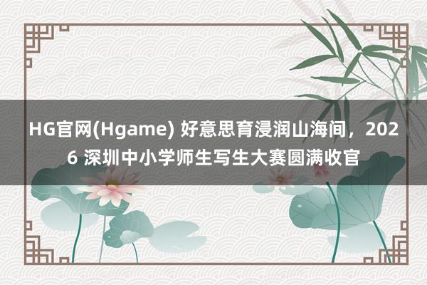 HG官网(Hgame) 好意思育浸润山海间，2026 深圳中小学师生写生大赛圆满收官