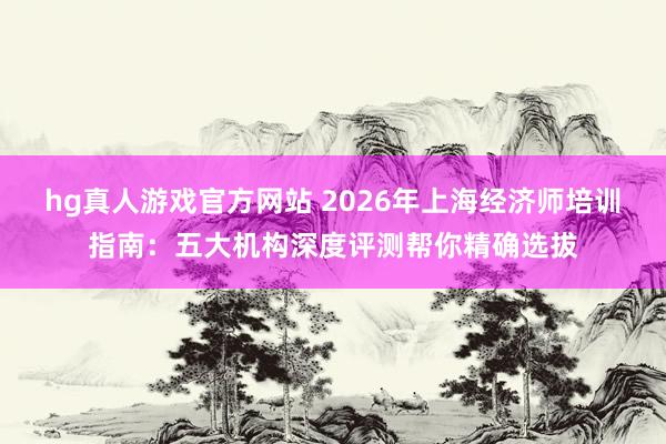 hg真人游戏官方网站 2026年上海经济师培训指南：五大机构深度评测帮你精确选拔