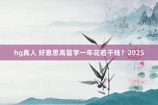 hg真人 好意思高留学一年花若干钱？2025