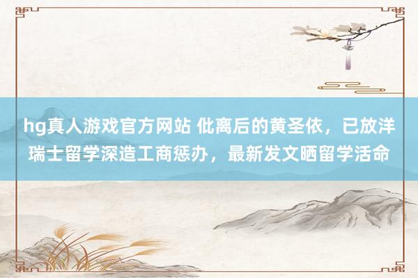 hg真人游戏官方网站 仳离后的黄圣依，已放洋瑞士留学深造工商惩办，最新发文晒留学活命
