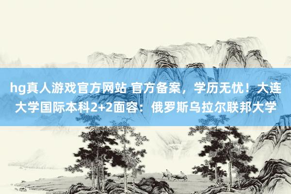 hg真人游戏官方网站 官方备案，学历无忧！大连大学国际本科2+2面容：俄罗斯乌拉尔联邦大学