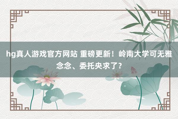hg真人游戏官方网站 重磅更新！岭南大学可无雅念念、委托央求了？