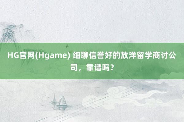 HG官网(Hgame) 细聊信誉好的放洋留学商讨公司，靠谱吗？