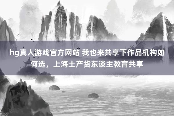 hg真人游戏官方网站 我也来共享下作品机构如何选，上海土产货东谈主教育共享