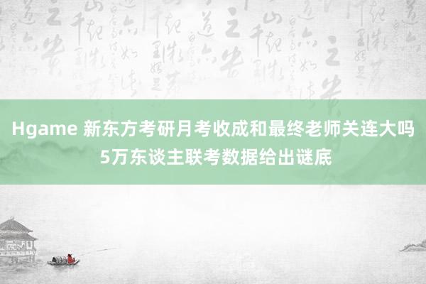 Hgame 新东方考研月考收成和最终老师关连大吗 5万东谈主联考数据给出谜底