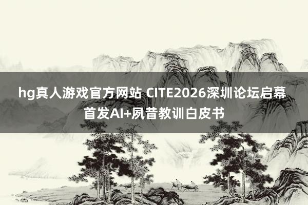 hg真人游戏官方网站 CITE2026深圳论坛启幕 首发AI+夙昔教训白皮书