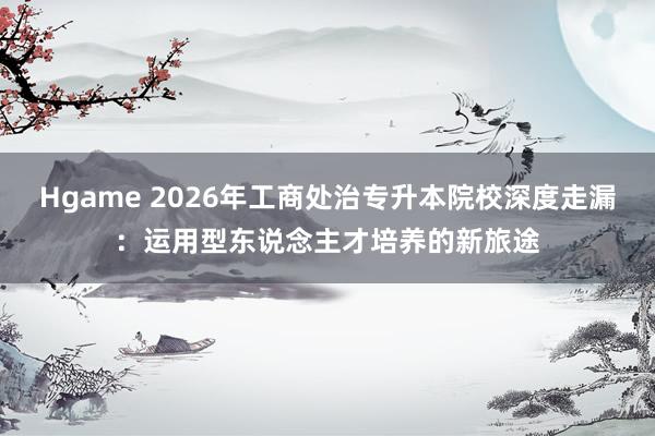 Hgame 2026年工商处治专升本院校深度走漏：运用型东说念主才培养的新旅途