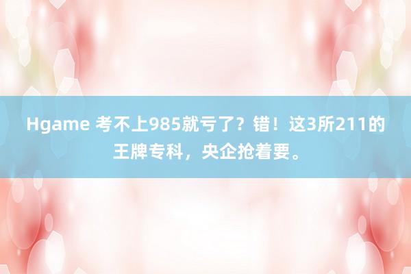Hgame 考不上985就亏了？错！这3所211的王牌专科，央企抢着要。
