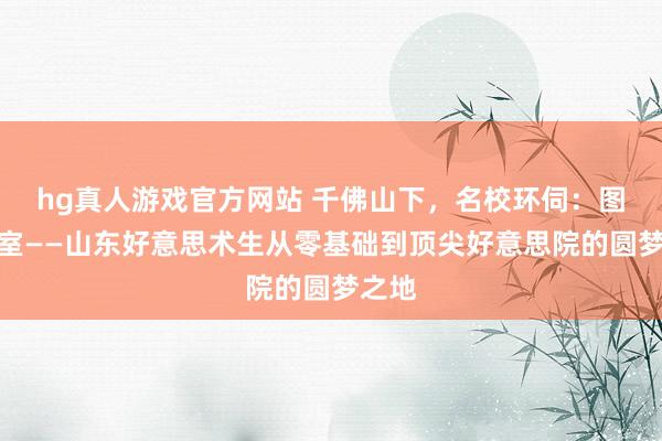 hg真人游戏官方网站 千佛山下，名校环伺：图画画室——山东好意思术生从零基础到顶尖好意思院的圆梦之地