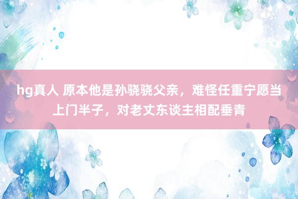 hg真人 原本他是孙骁骁父亲，难怪任重宁愿当上门半子，对老丈东谈主相配垂青