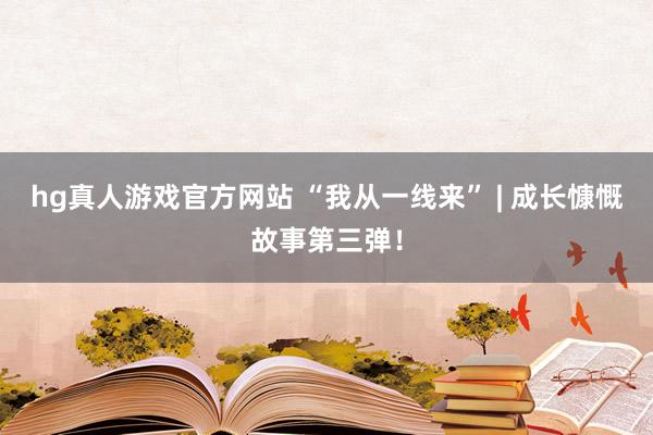 hg真人游戏官方网站 “我从一线来” | 成长慷慨故事第三弹！