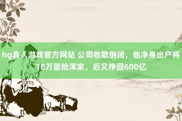 hg真人游戏官方网站 公司收歇倒闭，他净身出户将18万留给浑家，后又挣回600亿