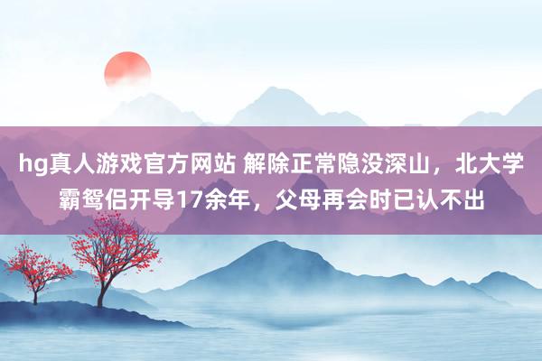 hg真人游戏官方网站 解除正常隐没深山，北大学霸鸳侣开导17余年，父母再会时已认不出