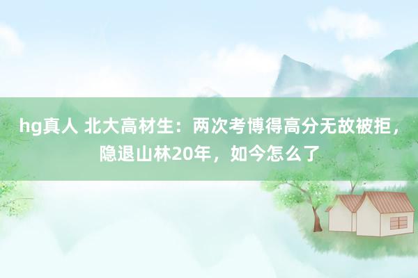 hg真人 北大高材生：两次考博得高分无故被拒，隐退山林20年，如今怎么了