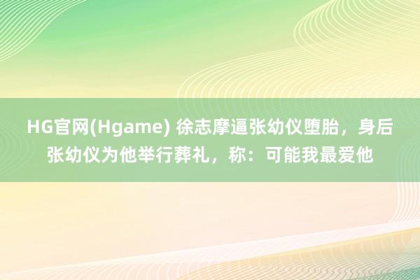HG官网(Hgame) 徐志摩逼张幼仪堕胎，身后张幼仪为他举行葬礼，称：可能我最爱他