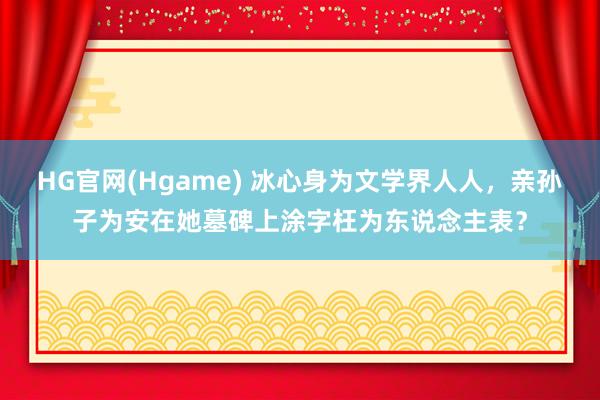 HG官网(Hgame) 冰心身为文学界人人，亲孙子为安在她墓碑上涂字枉为东说念主表？