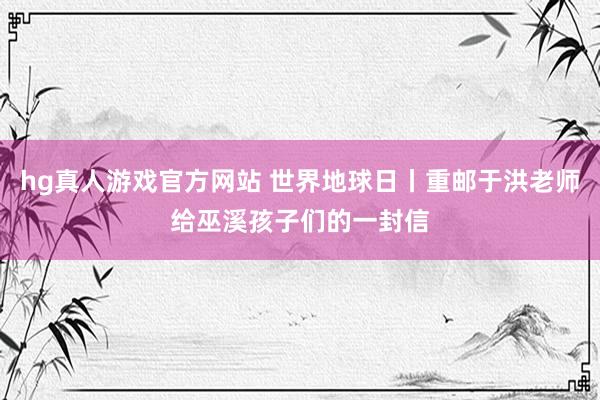 hg真人游戏官方网站 世界地球日丨重邮于洪老师给巫溪孩子们的一封信