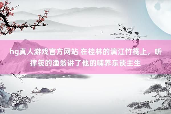 hg真人游戏官方网站 在桂林的漓江竹筏上，听撑筏的渔翁讲了他的哺养东谈主生