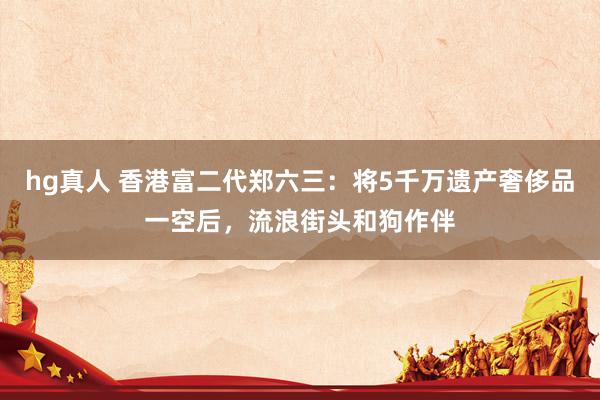 hg真人 香港富二代郑六三：将5千万遗产奢侈品一空后，流浪街头和狗作伴