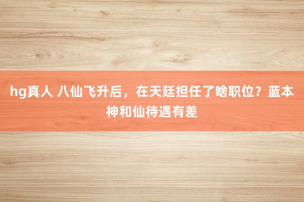 hg真人 八仙飞升后，在天廷担任了啥职位？蓝本神和仙待遇有差