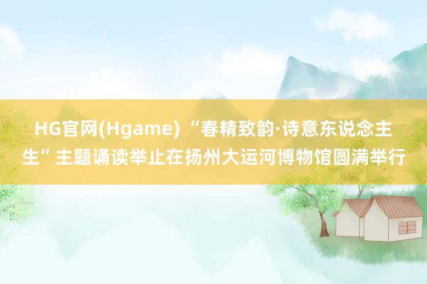 HG官网(Hgame) “春精致韵·诗意东说念主生”主题诵读举止在扬州大运河博物馆圆满举行