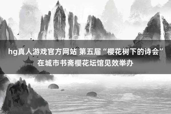 hg真人游戏官方网站 第五届“樱花树下的诗会”在城市书斋樱花坛馆见效举办