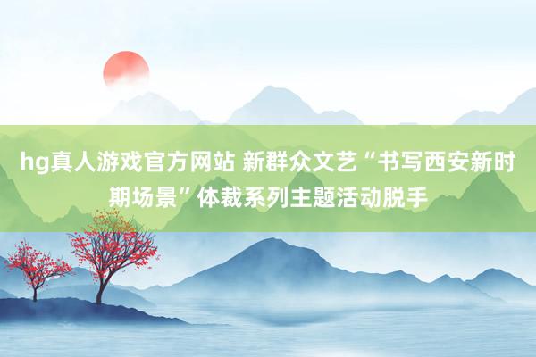 hg真人游戏官方网站 新群众文艺“书写西安新时期场景”体裁系列主题活动脱手